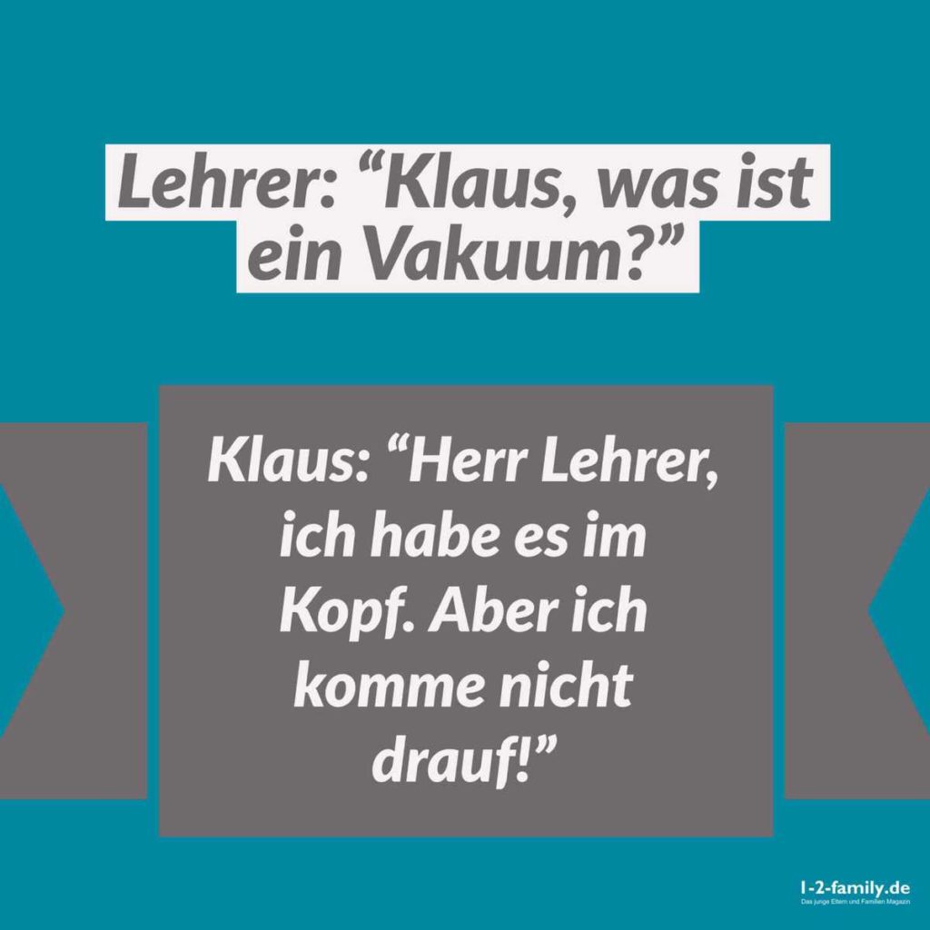 Lehrer: "Klaus, was ist ein Vakuum?"

Klaus: "Herr Lehrer, ich habe es im Kopf. Aber ich komme nicht drauf!"