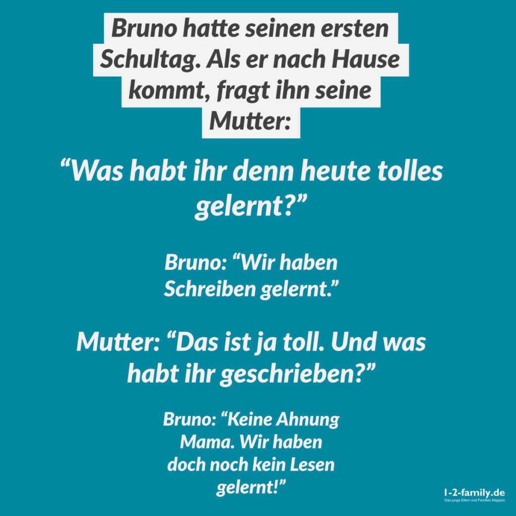 Bruno hatte seinen ersten Schultag. Als er nach Hause kommt, fragt ihn seine Mutter: "Was habt ihr denn heute tolles gelernt?"

Bruno: "Wir haben Schreiben gelernt."

Mutter: "Das ist ja toll! Und was habt ihr schönes geschrieben?"

Bruno: "Keine Ahnung Mama. Wir haben doch noch kein Lesen gelernt!"